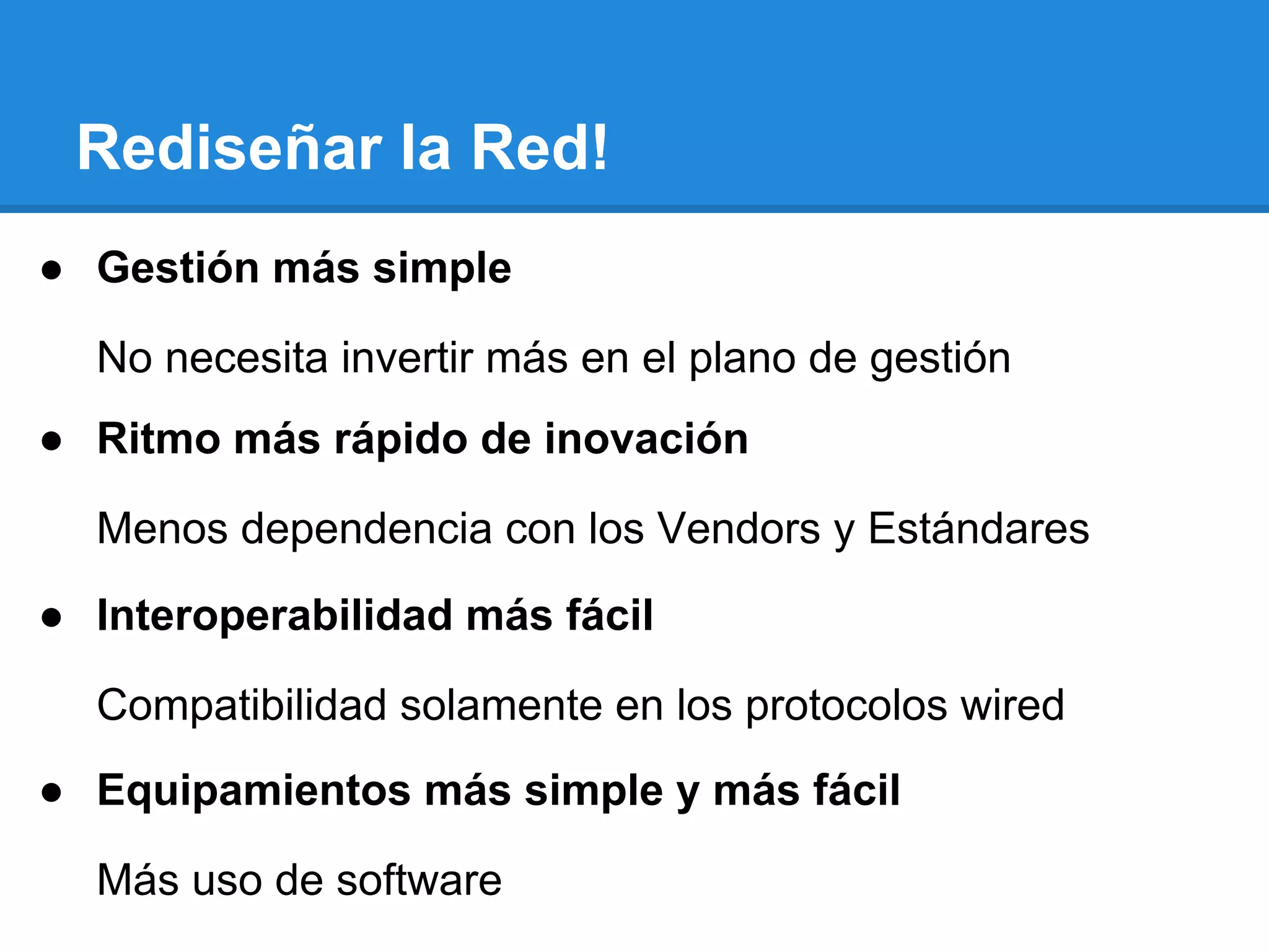 Rediseñar la Red!
● Gestión más simple
No necesita invertir más en el plano de gestión
● Ritmo más rápido de inovación
Menos dependencia con los Vendors y Estándares
● Interoperabilidad más fácil
Compatibilidad solamente en los protocolos wired
● Equipamientos más simple y más fácil
Más uso de software
 
