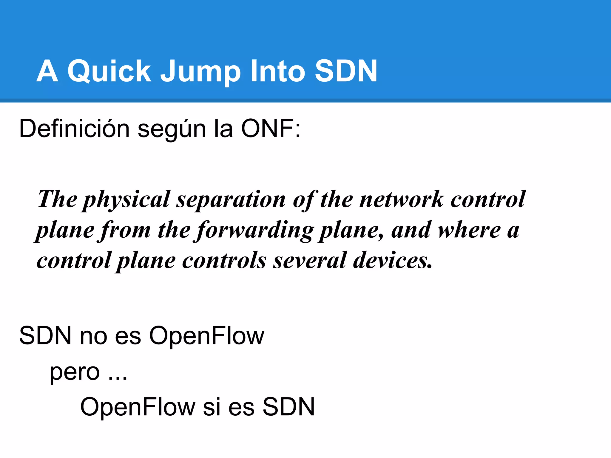 A Quick Jump Into SDN
SDN no es OpenFlow
pero ...
OpenFlow si es SDN
The physical separation of the network control
plane from the forwarding plane, and where a
control plane controls several devices.
Definición según la ONF:
 