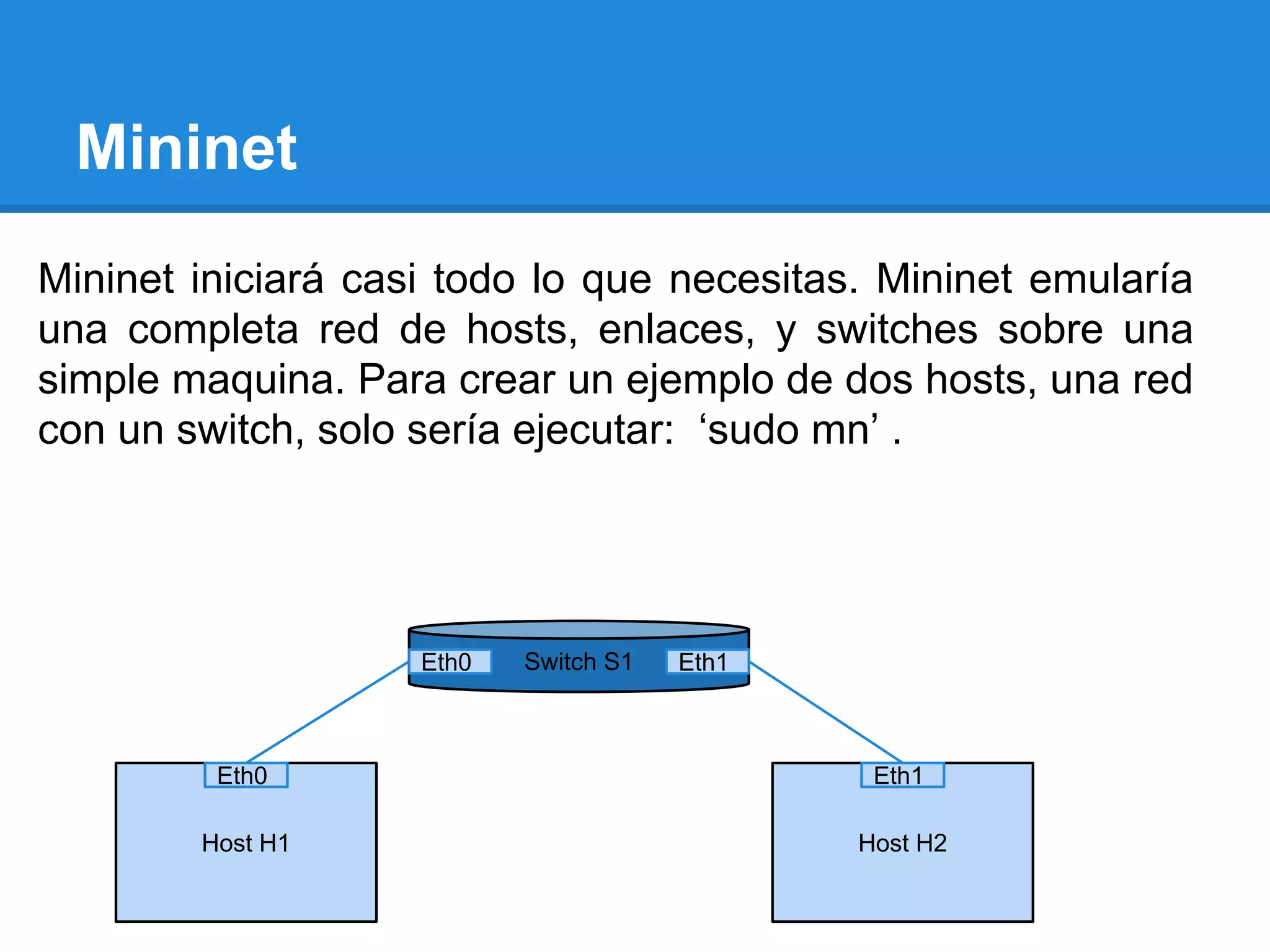 Mininet
Mininet iniciará casi todo lo que necesitas. Mininet emularía
una completa red de hosts, enlaces, y switches sobre una
simple maquina. Para crear un ejemplo de dos hosts, una red
con un switch, solo sería ejecutar: ‘sudo mn’ .
Switch S1
Host H1 Host H2
Eth0 Eth1
Eth0 Eth1
 