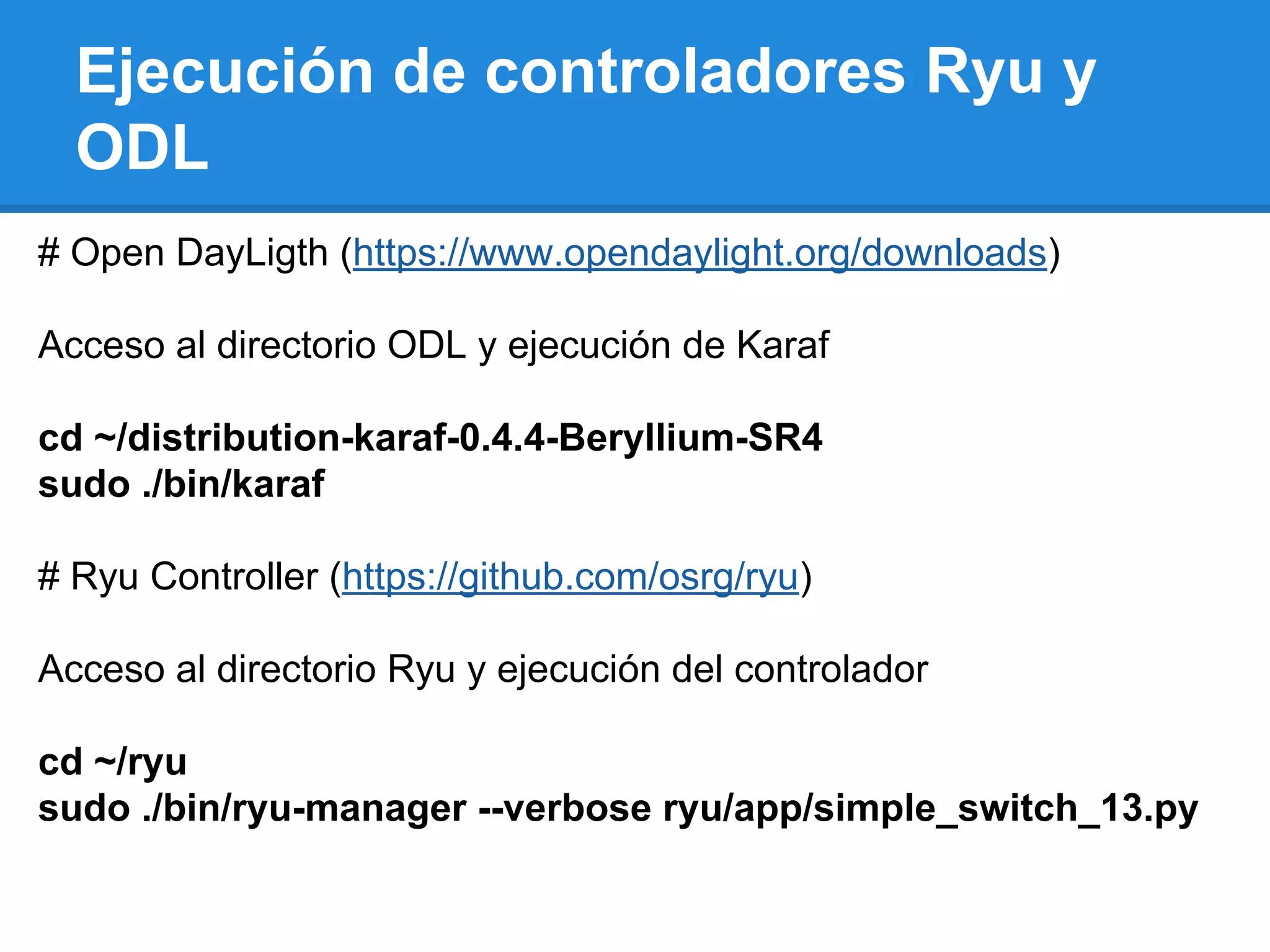Ejecución de controladores Ryu y
ODL
# Open DayLigth (https://www.opendaylight.org/downloads)
Acceso al directorio ODL y ejecución de Karaf
cd ~/distribution-karaf-0.4.4-Beryllium-SR4
sudo ./bin/karaf
# Ryu Controller (https://github.com/osrg/ryu)
Acceso al directorio Ryu y ejecución del controlador
cd ~/ryu
sudo ./bin/ryu-manager --verbose ryu/app/simple_switch_13.py
 