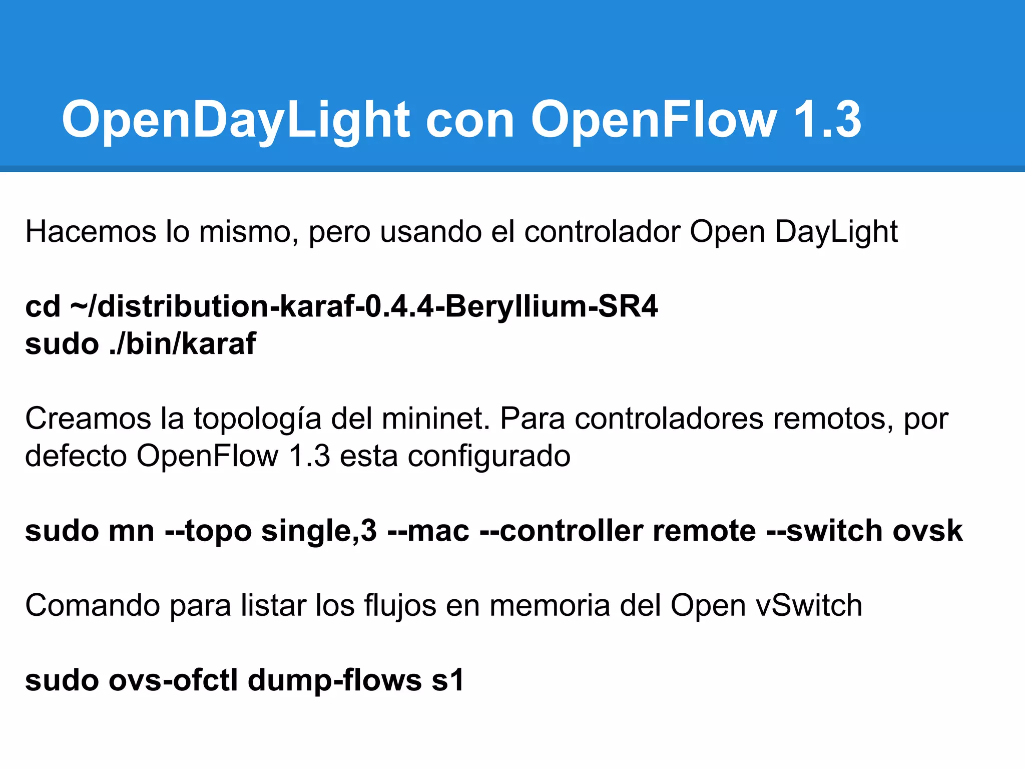 OpenDayLight con OpenFlow 1.3
Hacemos lo mismo, pero usando el controlador Open DayLight
cd ~/distribution-karaf-0.4.4-Beryllium-SR4
sudo ./bin/karaf
Creamos la topología del mininet. Para controladores remotos, por
defecto OpenFlow 1.3 esta configurado
sudo mn --topo single,3 --mac --controller remote --switch ovsk
Comando para listar los flujos en memoria del Open vSwitch
sudo ovs-ofctl dump-flows s1
 