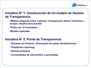 Iniciativa N° 1: Construcción de Un modelo de Gestión de Transparencia Modelo integrado sobre 3 pilares: Transparencia Activa / Derecho a acceso / Gestión Documental Piloto con 10 municipios Modelo replicable Iniciativa N° 2: Portal de Transparencia Extranet con Enlaces: Información de casos, fiscalizaciones Plataforma e-learning Buenas prácticas Comunidades de intercambio y aprendizaje  