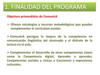 Objetivos primordiales de ComunicA
 Ofrecer estrategias y recursos metodológicos que puedan
complementar el currículum escolar.
 ComunicA persigue la mejora de la competencia en
comunicación lingüística del alumnado y el disfrute de la
lectura en el aula.
 Complementar el desarrollo de otras competencias claves
como la Competencia digital, Aprender a aprender,
Competencias sociales y cívicas o Conciencia y expresiones
culturales.
 