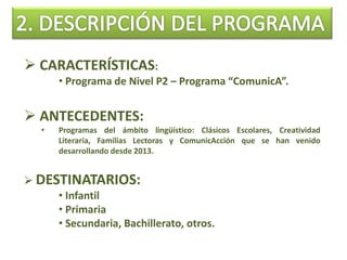  CARACTERÍSTICAS:
• Programa de Nivel P2 – Programa “ComunicA”.
 ANTECEDENTES:
• Programas del ámbito lingüístico: Clásicos Escolares, Creatividad
Literaria, Familias Lectoras y ComunicAcción que se han venido
desarrollando desde 2013.
 DESTINATARIOS:
• Infantil
• Primaria
• Secundaria, Bachillerato, otros.
 
