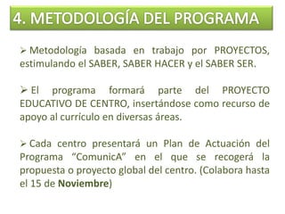  Metodología basada en trabajo por PROYECTOS,
estimulando el SABER, SABER HACER y el SABER SER.
 El programa formará parte del PROYECTO
EDUCATIVO DE CENTRO, insertándose como recurso de
apoyo al currículo en diversas áreas.
 Cada centro presentará un Plan de Actuación del
Programa “ComunicA” en el que se recogerá la
propuesta o proyecto global del centro. (Colabora hasta
el 15 de Noviembre)
 