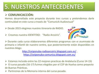  COMUNICACCIÓN:
Hemos desarrollado este proyecto durante tres cursos y pretendemos darle
continuidad en este curso a través de “ComunicA Audiovisual”
 Desde 2015 elegimos nuestro itinerario de RADIO.
 Creamos nuestra IDENTITAD: “Radio Arcoíris”.
 Durante cada curso elaboraremos diferentes programas con el alumnado de
primaria e infantil de nuestro centro, que posteriormente están disponibles en
nuestros blogs:
http://ceiponuba-radioarcoiris.blogspot.com.es/ .
https://ceiponuba-comunica.blogspot.com.es/
 Estamos incluido entre las 22 mejores practicas de Andalucía (Curso 14-15)
 El curso pasado (16-17) fuimos elegidos por el CEP de Huelva como proyecto
de Buenas Prácticas.
 Partiremos de la Memoria interna del curso pasado.
 