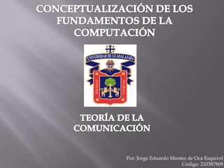 CONCEPTUALIZACIÓN DE LOS FUNDAMENTOS DE LA COMPUTACIÓN  TEORÍA DE LA COMUNICACIÓN Por: Jorge Eduardo Montes de Oca Esquivel                                             Código: 210387809 