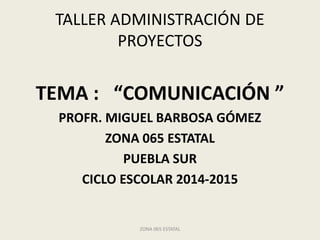 TALLER ADMINISTRACIÓN DE
PROYECTOS
TEMA : “COMUNICACIÓN ”
PROFR. MIGUEL BARBOSA GÓMEZ
ZONA 065 ESTATAL
PUEBLA SUR
CICLO ESCOLAR 2014-2015
ZONA 065 ESTATAL
 