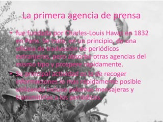 La primera agencia de prensa
• fue fundada por Charles-Louis Havas en 1832
en Paris. Se trata, en un principio, de una
oficina de traducción de periódicos
extranjeros, pero absorbe otras agencias del
mismo tipo y prospere rápidamente.
• Su principal actividad es la de recoger
informaciones lo más rápidamente posible
utilizando incluso palomas mensajeras y
transmitirlas a los periódicos.
 