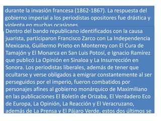 durante la invasión francesa (1862-1867). La respuesta del
gobierno imperial a los periodistas opositores fue drástica y
violenta en muchas ocasiones.
Dentro del bando republicano identificados con la causa
juarista, participaron Francisco Zarco con La Independencia
Mexicana, Guillermo Prieto en Monterrey con El Cura de
Tamajón y El Monarca en San Luis Potosí, e Ignacio Ramírez
que publicó La Opinión en Sinaloa y La Insurrección en
Sonora. Los periodistas liberales, además de tener que
ocultarse y verse obligados a emigrar constantemente al ser
perseguidos por el imperio, fueron combatidos por
personajes afines al gobierno monárquico de Maximiliano
en las publicaciones El Boletín de Orizaba, El Verdadero Eco
de Europa, La Opinión, La Reacción y El Veracruzano,
además de La Prensa y El Pájaro Verde, estos dos últimos se
editaron en la capital.
 