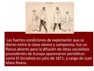 Las fuertes condiciones de explotación que se
dieron entre la clase obrera y campesina, fue un
flanco abierto para la difusión de ideas socialistas
procedentes de Europa aparecieron periódicos
como El Socialista en julio de 1871, a cargo de Juan
Mata Rivera.
 