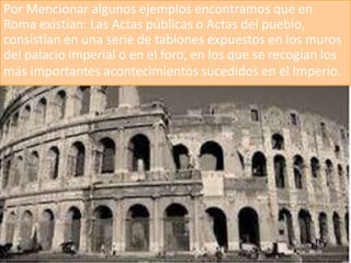 Por Mencionar algunos ejemplos encontramos que en
Roma existían: Las Actas públicas o Actas del pueblo,
consistían en una serie de tablones expuestos en los muros
del palacio imperial o en el foro, en los que se recogían los
más importantes acontecimientos sucedidos en el Imperio.
 