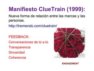 Manifiesto ClueTrain (1999):
Nueva forma de relación entre las marcas y las
personas.
http://tremendo.com/cluetrain/

FEEDBACK:
Conversaciones de tú a tú
Transparencia
Sinceridad
Coherencia
                                ENGAGEMENT
 