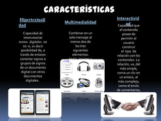 Características
Hipertextuali                            Interactivid
                      Multimedialidad         ad
dad                                       Capacidad que
                                           el contenido
   Capacidad de        Combinar en un        posee de
    interconectar      solo mensaje al      permitir al
textos digitales en     menos dos de          usuario
   tre si, es decir         los tres         construir
  posibilidad de, a       siguientes        el tipo de
 través de enlaces       elementos:      relación con los
 conectar signos o     texto, imagen y    contenidos. La
 grupos de signos           sonido.      relación, va ,del
 de un documento                           más simple,
  digital con otros                      como un clic en
    documentos                             un enlace, al
      digitales.                          más complejo,
                                          como el envío
                                         de comentarios,
                                         la participación
                                              en foros
                                             asociados
                                            a noticias ,
                                           entre otros.
 