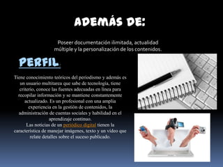 Además de:
                     Poseer documentación ilimitada, actualidad
                    múltiple y la personalización de los contenidos.

  Perfil:
Tiene conocimiento teóricos del periodismo y además es
   un usuario multitarea que sabe de tecnología, tiene
   criterio, conoce las fuentes adecuadas en línea para
  recopilar información y se mantiene constantemente
      actualizado. Es un profesional con una amplia
        experiencia en la gestión de contenidos, la
  administración de cuentas sociales y habilidad en el
                   aprendizaje continuo.
       Las noticias de un periódico digital tienen la
característica de manejar imágenes, texto y un vídeo que
         relate detalles sobre el suceso publicado.
 
