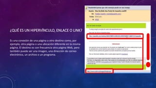 ¿QUÉ ES UN HIPERVÍNCULO, ENLACE O LINK?
Es una conexión de una página a otro destino como, por
ejemplo, otra página o una ubicación diferente en la misma
página. El destino es con frecuencia otra página Web, pero
también puede ser una imagen, una dirección de correo
electrónico, un archivo o un programa.
 