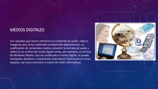 MEDIOS DIGITALES
Son aquellos que hacen referencia al contenido de audio, vídeo e
imágenes que se ha codificado (comprimido digitalmente). La
codificación de contenidos implica convertir la entrada de audio y
vídeo en un archivo de medio digital como, por ejemplo, un archivo
de Windows Media. Una vez codificado el medio digital, se puede
manipular, distribuir y representar (reproducir) fácilmente en otros
equipos, así como transmitir a través de redes informáticas.
 