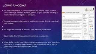 ¿CÓMO FUNCIONA?
 Un blog normalmente se compone de una sola página. Puede haber un
archivo de viejas entradas (noticias), pero la “página principal” del blog es
realmente de lo que la gente se preocupa.
 Un blog se organiza en un orden cronológico revertido, del más reciente al
más antiguo.

 Un blog habitualmente es público – todo el mundo puede verlo.
 Las entradas de un blog usualmente vienen de un solo autor.

 Los artículos escritos en un blog no tienen necesariamente tener un orden o
una lógica. Es muy sencillo y añadiendo entradas siempre que el autor le
apetezca y puede ser independientes entre sí.
 