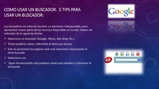 COMO USAR UN BUSCADOR. 5 TIPS PARA
USAR UN BUSCADOR:
Los buscadores en Internet resultan un elemento indispensable, para
aprovechar mayor parte de los recursos disponibles en la web. Deben ser
utilizados de la siguiente forma:
 Selecciona un buscador (Google, Yahoo, Ask, Bing, Etc.)
 Teclea palabras claves, referentes al tema que buscas
 Esto te presentará las páginas web más relevantes relacionadas al
tema buscado
 Selecciona una
 Sigue introduciendo más palabras claves para detallar o minimizar la
búsqueda.
 