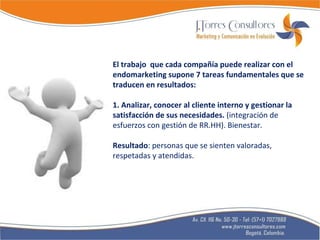 El trabajo  que cada compañía puede realizar con el endomarketing supone 7 tareas fundamentales que se traducen en resultados: 1. Analizar, conocer al cliente interno y gestionar la satisfacción de sus necesidades.  (integración de esfuerzos con gestión de RR.HH). Bienestar. Resultado : personas que se sienten valoradas, respetadas y atendidas. 