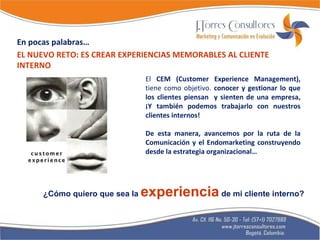 El  CEM (Customer Experience Management),  tiene como objetivo.  conocer y gestionar lo que los clientes piensan  y sienten de una empresa, ¡Y también podemos trabajarlo con nuestros clientes internos! De esta manera, avancemos por la ruta de la Comunicación y el Endomarketing construyendo desde la estrategia organizacional… EL NUEVO RETO: ES CREAR EXPERIENCIAS MEMORABLES AL CLIENTE INTERNO ¿Cómo quiero que sea la  experiencia  de mi cliente interno? En pocas palabras… 