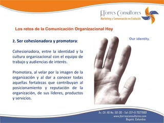 2 . Ser cohesionadora y promotora :  Cohesionadora, entre la identidad y la cultura organizacional con el equipo de trabajo y audiencias de interés. Promotora, al velar por la imagen de la organización y al dar a conocer todas aquellas fortalezas que contribuyan al posicionamiento y reputación de la organización, de sus líderes, productos y servicios. Los retos de la Comunicación Organizacional Hoy 