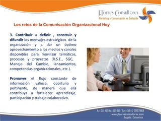 3. Contribuir  a  definir , construir y difundir  los mensajes estratégicos  de la organización y a dar un óptimo aprovechamiento a los medios y canales disponibles para movilizar temáticas, procesos y proyectos (R.S.E., SGC,  Manejo del Cambio, lanzamientos, competencias organizacionales, etc.). Promover  el flujo constante de información valiosa, oportuna y pertinente, de manera que ella contribuya a fortalecer aprendizaje, participación y trabajo colaborativo. Los retos de la Comunicación Organizacional Hoy 