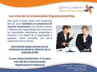 Pero quizá la tarea actual más importante del C.O. sea la  habilidad y el compromiso de escuchar atentamente  a los clientes internos y externos de la organización para comunicar sus necesidades, expectativas, propuestas e intereses a los líderes de la organización y gestionar como compañía una plena satisfacción de los mismos. REPUTACIÓN COMO MAYOR ACTIVO NECESIDAD DE MEDIR EL IMPACTO DE LA COMUNICACIÓN Es aquí, donde  necesitamos  ir un paso más allá de la Comunicación Organizacional tradicional Los retos de la Comunicación Organizacional Hoy 