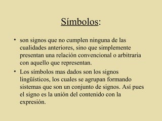 Símbolos:
• son signos que no cumplen ninguna de las
cualidades anteriores, sino que simplemente
presentan una relación convencional o arbitraria
con aquello que representan.
• Los símbolos mas dados son los signos
lingüísticos, los cuales se agrupan formando
sistemas que son un conjunto de signos. Así pues
el signo es la unión del contenido con la
expresión.
 