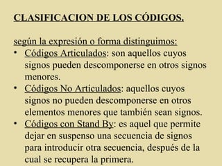 CLASIFICACION DE LOS CÓDIGOS.
según la expresión o forma distinguimos:
• Códigos Articulados: son aquellos cuyos
signos pueden descomponerse en otros signos
menores.
• Códigos No Articulados: aquellos cuyos
signos no pueden descomponerse en otros
elementos menores que también sean signos.
• Códigos con Stand By: es aquel que permite
dejar en suspenso una secuencia de signos
para introducir otra secuencia, después de la
cual se recupera la primera.
 