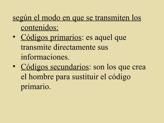 según el modo en que se transmiten los
contenidos:
• Códigos primarios: es aquel que
transmite directamente sus
informaciones.
• Códigos secundarios: son los que crea
el hombre para sustituir el código
primario.
 