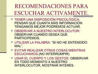 RECOMENDACIONES PARA
    ESCUCHAR ACTIVAMENTE.
 TENER UNA DISPOSICIÓN PSICOLÓGICA:
    PENSAR QUE CUANTA MÁS INFORMACIÓN
    TENGAMOS MEJOR PODREMOS ACTUAR.
   OBSERVAR A NUESTRO INTERLOCUTOR:
    OBSERVAR CUANDO DESEA QUE
    PARTICIPEMOS.
   UTILIZAR LA PALABRA: “SI NO HE ENTENDIDO
    MAL”.
   EVITAR REALIZAR OTRAS COSAS MIENTRAS
    ESCUCHAMOS.(NO INTERRUMPIR)
   USAR EL CUERPO Y LOS GESTOS: OBSERVAR
    EN TODO MOMENTO A NUESTRO
    INTERLOCUTOR, MOSTRAR INTERÉS.
 