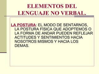 ELEMENTOS DEL
LENGUAJE NO VERBAL.
LA POSTURA: EL MODO DE SENTARNOS,
LA POSTURA FÍSICA QUE ADOPTEMOS O
LA FORMA DE ANDAR PUEDEN REFLEJAR
ACTITUDES Y SENTIMIENTOS HACIA
NOSOTROS MISMOS Y HACIA LOS
DEMAS.
 