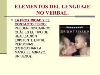 ELEMENTOS DEL LENGUAJE
NO VERBAL.
 LA PROXIMIDAD Y EL
CONTACTO FÍSICO:
PUEDEN INDICARNOS
CUÁL ES EL TIPO DE
REALIZACIÓN
EXISTENTE ENTRE
PERSONAS
(ESTRECHAR LA
MANO, EL ABRAZO,
UN BESO)..
 