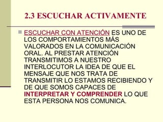 2.3 ESCUCHAR ACTIVAMENTE
 ESCUCHAR CON ATENCIÓN ES UNO DE
LOS COMPORTAMIENTOS MÁS
VALORADOS EN LA COMUNICACIÓN
ORAL. AL PRESTAR ATENCIÓN
TRANSMITIMOS A NUESTRO
INTERLOCUTOR LA IDEA DE QUE EL
MENSAJE QUE NOS TRATA DE
TRANSMITIR LO ESTAMOS RECIBIENDO Y
DE QUE SOMOS CAPACES DE
INTERPRETAR Y COMPRENDER LO QUE
ESTA PERSONA NOS COMUNICA.
 