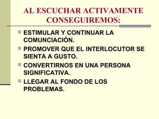 AL ESCUCHAR ACTIVAMENTE
CONSEGUIREMOS:
 ESTIMULAR Y CONTINUAR LA
COMUNCIACIÓN.
 PROMOVER QUE EL INTERLOCUTOR SE
SIENTA A GUSTO.
 CONVERTIRNOS EN UNA PERSONA
SIGNIFICATIVA.
 LLEGAR AL FONDO DE LOS
PROBLEMAS.
 