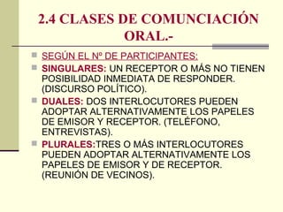 2.4 CLASES DE COMUNCIACIÓN
ORAL.-
 SEGÚN EL Nº DE PARTICIPANTES:
 SINGULARES: UN RECEPTOR O MÁS NO TIENEN
POSIBILIDAD INMEDIATA DE RESPONDER.
(DISCURSO POLÍTICO).
 DUALES: DOS INTERLOCUTORES PUEDEN
ADOPTAR ALTERNATIVAMENTE LOS PAPELES
DE EMISOR Y RECEPTOR. (TELÉFONO,
ENTREVISTAS).
 PLURALES:TRES O MÁS INTERLOCUTORES
PUEDEN ADOPTAR ALTERNATIVAMENTE LOS
PAPELES DE EMISOR Y DE RECEPTOR.
(REUNIÓN DE VECINOS).
 
