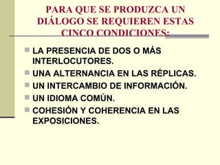 PARA QUE SE PRODUZCA UN
DIÁLOGO SE REQUIEREN ESTAS
CINCO CONDICIONES:
 LA PRESENCIA DE DOS O MÁS
INTERLOCUTORES.
 UNA ALTERNANCIA EN LAS RÉPLICAS.
 UN INTERCAMBIO DE INFORMACIÓN.
 UN IDIOMA COMÚN.
 COHESIÓN Y COHERENCIA EN LAS
EXPOSICIONES.
 