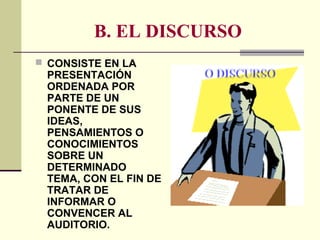 B. EL DISCURSO
 CONSISTE EN LA
PRESENTACIÓN
ORDENADA POR
PARTE DE UN
PONENTE DE SUS
IDEAS,
PENSAMIENTOS O
CONOCIMIENTOS
SOBRE UN
DETERMINADO
TEMA, CON EL FIN DE
TRATAR DE
INFORMAR O
CONVENCER AL
AUDITORIO.
 