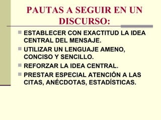 PAUTAS A SEGUIR EN UN
DISCURSO:
 ESTABLECER CON EXACTITUD LA IDEA
CENTRAL DEL MENSAJE.
 UTILIZAR UN LENGUAJE AMENO,
CONCISO Y SENCILLO.
 REFORZAR LA IDEA CENTRAL.
 PRESTAR ESPECIAL ATENCIÓN A LAS
CITAS, ANÉCDOTAS, ESTADÍSTICAS.
 