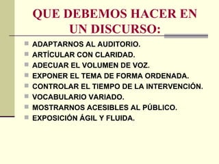 QUE DEBEMOS HACER EN
UN DISCURSO:
 ADAPTARNOS AL AUDITORIO.
 ARTÍCULAR CON CLARIDAD.
 ADECUAR EL VOLUMEN DE VOZ.
 EXPONER EL TEMA DE FORMA ORDENADA.
 CONTROLAR EL TIEMPO DE LA INTERVENCIÓN.
 VOCABULARIO VARIADO.
 MOSTRARNOS ACESIBLES AL PÚBLICO.
 EXPOSICIÓN ÁGIL Y FLUIDA.
 