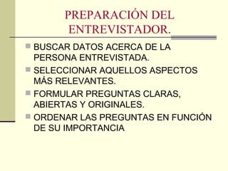 PREPARACIÓN DEL
ENTREVISTADOR.
 BUSCAR DATOS ACERCA DE LA
PERSONA ENTREVISTADA.
 SELECCIONAR AQUELLOS ASPECTOS
MÁS RELEVANTES.
 FORMULAR PREGUNTAS CLARAS,
ABIERTAS Y ORIGINALES.
 ORDENAR LAS PREGUNTAS EN FUNCIÓN
DE SU IMPORTANCIA
 