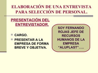 ELABORACIÓN DE UNA ENTREVISTA
PARA SELECCIÓN DE PERSONAL.
PRESENTACIÓN DEL
ENTREVISTADOR.
 CARGO.
 PRESENTAR A LA
EMPRESA DE FORMA
BREVE Y OBJETIVA.
SOY FERNANDO
ROJAS JEFE DE
RECURSOS
HUMANOS DE LA
EMPRESA
“ALUPLAST”…..
 