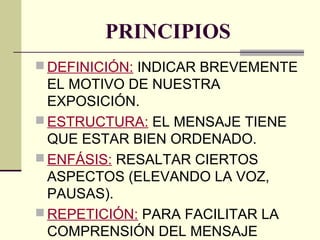 PRINCIPIOS
 DEFINICIÓN: INDICAR BREVEMENTE
EL MOTIVO DE NUESTRA
EXPOSICIÓN.
 ESTRUCTURA: EL MENSAJE TIENE
QUE ESTAR BIEN ORDENADO.
 ENFÁSIS: RESALTAR CIERTOS
ASPECTOS (ELEVANDO LA VOZ,
PAUSAS).
 REPETICIÓN: PARA FACILITAR LA
COMPRENSIÓN DEL MENSAJE
 