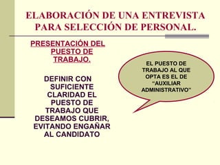 ELABORACIÓN DE UNA ENTREVISTA
PARA SELECCIÓN DE PERSONAL.
PRESENTACIÓN DEL
PUESTO DE
TRABAJO.
DEFINIR CON
SUFICIENTE
CLARIDAD EL
PUESTO DE
TRABAJO QUE
DESEAMOS CUBRIR,
EVITANDO ENGAÑAR
AL CANDIDATO
EL PUESTO DE
TRABAJO AL QUE
OPTA ES EL DE
“AUXILIAR
ADMINISTRATIVO”
 