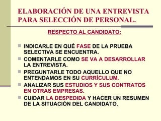 ELABORACIÓN DE UNA ENTREVISTA
PARA SELECCIÓN DE PERSONAL.
RESPECTO AL CANDIDATO:
 INDICARLE EN QUÉ FASE DE LA PRUEBA
SELECTIVA SE ENCUENTRA.
 COMENTARLE COMO SE VA A DESARROLLAR
LA ENTREVISTA.
 PREGUNTARLE TODO AQUELLO QUE NO
ENTENDAMOS EN SU CURRÍCULUM.
 ANALIZAR SUS ESTUDIOS Y SUS CONTRATOS
EN OTRAS EMPRESAS.
 CUIDAR LA DESPEDIDA Y HACER UN RESUMEN
DE LA SITUACIÓN DEL CANDIDATO.
 