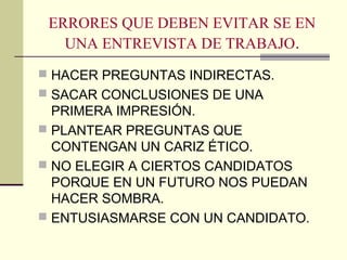 ERRORES QUE DEBEN EVITAR SE EN
UNA ENTREVISTA DE TRABAJO.
 HACER PREGUNTAS INDIRECTAS.
 SACAR CONCLUSIONES DE UNA
PRIMERA IMPRESIÓN.
 PLANTEAR PREGUNTAS QUE
CONTENGAN UN CARIZ ÉTICO.
 NO ELEGIR A CIERTOS CANDIDATOS
PORQUE EN UN FUTURO NOS PUEDAN
HACER SOMBRA.
 ENTUSIASMARSE CON UN CANDIDATO.
 