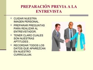 PREPARACIÓN PREVIA A LA
ENTREVISTA
 CUIDAR NUESTRA
IMAGEN PERSONAL.
 PREPARAR PREGUNTAS
PARA REALIZAR AL
ENTREVISTADOR.
 TENER CLARO CUALES
SON NUESTRAS
APTITUDES .
 RECORDAR TODOS LOS
DATOS QUE APAREZCAN
EN NUESTRO
CURRICULUM.
 