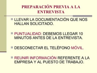 PREPARACIÓN PREVIA A LA
ENTREVISTA
 LLEVAR LA DOCUMENTACIÓN QUE NOS
HALLAN SOLICITADO.
 PUNTUALIDAD: DEBEMOS LLEGAR 10
MINUTOS ANTES DE LA ENTREVISTA.
 DESCONECTAR EL TELÉFONO MÓVIL.
 REUNIR INFORMACIÓN REFERENTE A LA
EMPRESA Y AL PUESTO DE TRABAJO.
 