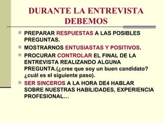 DURANTE LA ENTREVISTA
DEBEMOS
 PREPARAR RESPUESTAS A LAS POSIBLES
PREGUNTAS.
 MOSTRARNOS ENTUSIASTAS Y POSITIVOS.
 PROCURAR CONTROLAR EL FINAL DE LA
ENTREVISTA REALIZANDO ALGUNA
PREGUNTA.(¿cree que soy un buen candidato?
¿cuál es el siguiente paso).
 SER SINCEROS A LA HORA DE4 HABLAR
SOBRE NUESTRAS HABILIDADES, EXPERIENCIA
PROFESIONAL…
 